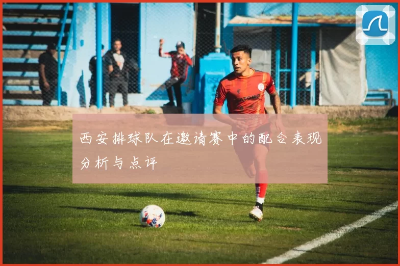 西安排球队在邀请赛中的配合表现分析与点评