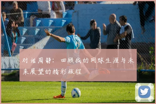 对话周静：回顾我的网球生涯与未来展望的精彩旅程