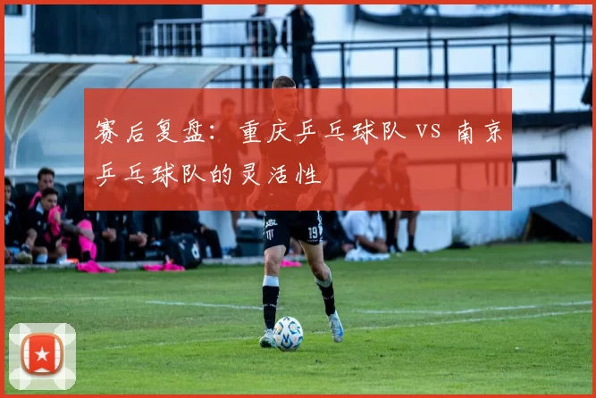 赛后复盘：重庆乒乓球队 vs 南京乒乓球队的灵活性