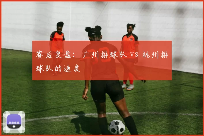 赛后复盘：广州排球队 vs 杭州排球队的速度