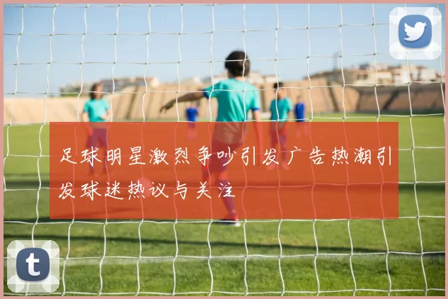 足球明星激烈争吵引发广告热潮引发球迷热议与关注