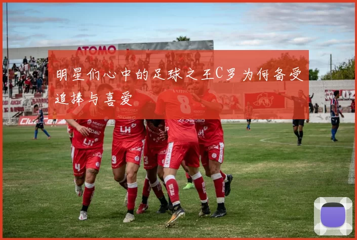 明星们心中的足球之王C罗为何备受追捧与喜爱