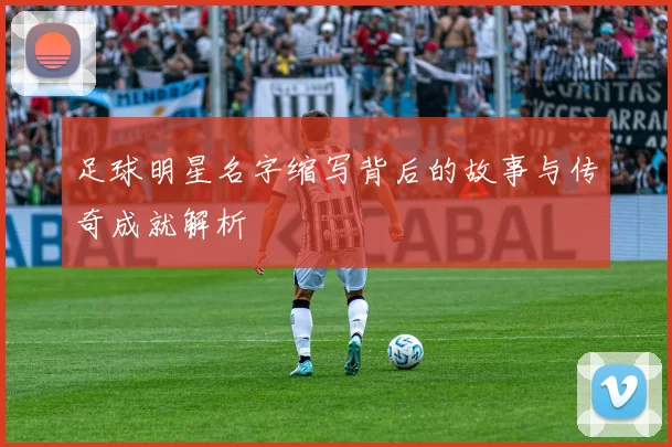 足球明星名字缩写背后的故事与传奇成就解析