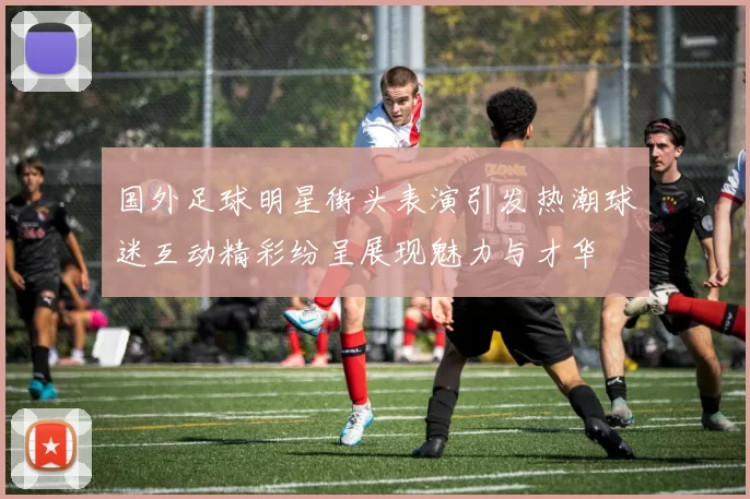 国外足球明星街头表演引发热潮球迷互动精彩纷呈展现魅力与才华