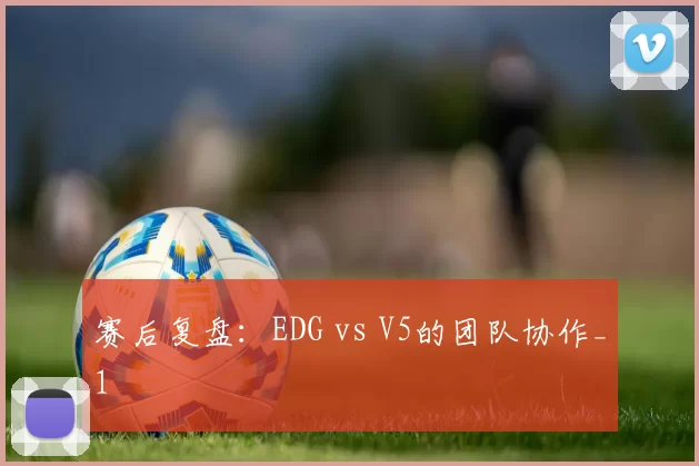赛后复盘：EDG vs V5的团队协作_1